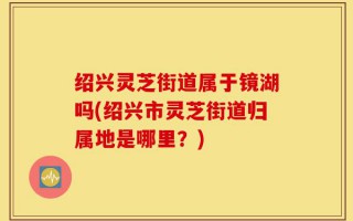 绍兴灵芝街道属于镜湖吗(绍兴市灵芝街道归属地是哪里？)