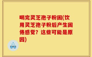 喝完灵芝孢子粉困(饮用灵芝孢子粉后产生困倦感觉？这些可能是原因)