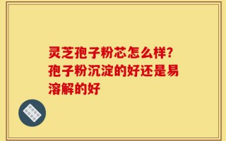 灵芝孢子粉芯怎么样？孢子粉沉淀的好还是易溶解的好