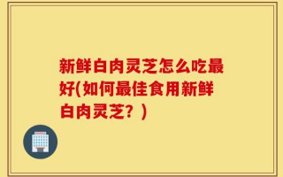 新鲜白肉灵芝怎么吃最好(如何最佳食用新鲜白肉灵芝？)