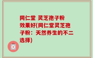同仁堂 灵芝孢子粉 效果好(同仁堂灵芝孢子粉：天然养生的不二选择)