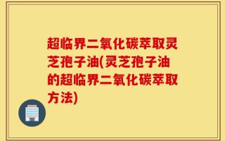 超临界二氧化碳萃取灵芝孢子油(灵芝孢子油的超临界二氧化碳萃取方法)