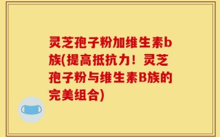 灵芝孢子粉加维生素b族(提高抵抗力！灵芝孢子粉与维生素B族的完美组合)