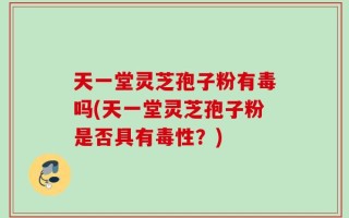 天一堂灵芝孢子粉有毒吗(天一堂灵芝孢子粉是否具有毒性？)