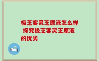 极芝客灵芝原液怎么样 探究极芝客灵芝原液的优劣
