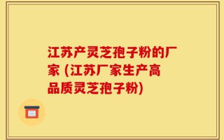 江苏产灵芝孢子粉的厂家 (江苏厂家生产高品质灵芝孢子粉)