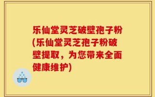 乐仙堂灵芝破壁孢子粉(乐仙堂灵芝孢子粉破壁提取，为您带来全面健康维护)