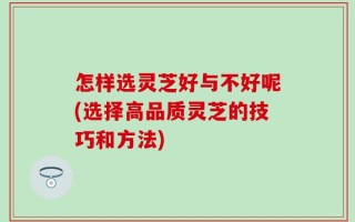 怎样选灵芝好与不好呢(选择高品质灵芝的技巧和方法)