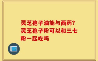 灵芝孢子油能与西药？灵芝孢子粉可以和三七粉一起吃吗