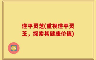 遂平灵芝(重视遂平灵芝，探索其健康价值)
