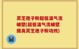 灵芝孢子粉超低温气流破壁(超低温气流破壁提高灵芝孢子粉功效)