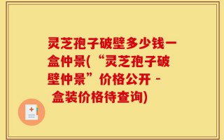 灵芝孢子破壁多少钱一盒仲景(“灵芝孢子破壁仲景”价格公开 - 盒装价格待查询)