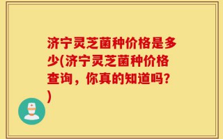 济宁灵芝菌种价格是多少(济宁灵芝菌种价格查询，你真的知道吗？)