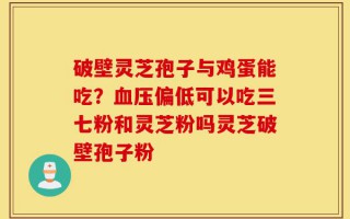 破壁灵芝孢子与鸡蛋能吃？血压偏低可以吃三七粉和灵芝粉吗灵芝破壁孢子粉