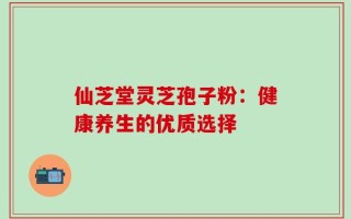 仙芝堂灵芝孢子粉：健康养生的优质选择