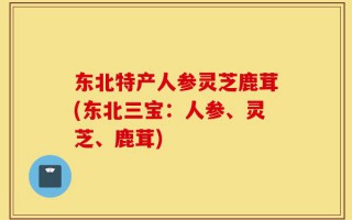 东北特产人参灵芝鹿茸(东北三宝：人参、灵芝、鹿茸)