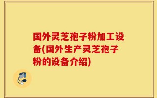国外灵芝孢子粉加工设备(国外生产灵芝孢子粉的设备介绍)