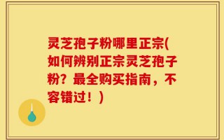 灵芝孢子粉哪里正宗(如何辨别正宗灵芝孢子粉？最全购买指南，不容错过！)