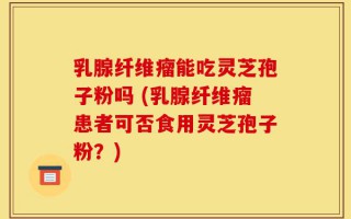 乳腺纤维瘤能吃灵芝孢子粉吗 (乳腺纤维瘤患者可否食用灵芝孢子粉？)