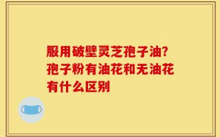 服用破壁灵芝孢子油？孢子粉有油花和无油花有什么区别
