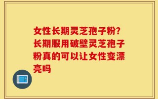 女性长期灵芝孢子粉？长期服用破壁灵芝孢子粉真的可以让女性变漂亮吗