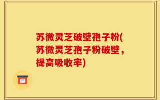 苏微灵芝破壁孢子粉(苏微灵芝孢子粉破壁，提高吸收率)