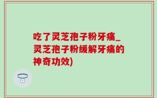 吃了灵芝孢子粉牙痛_灵芝孢子粉缓解牙痛的神奇功效)
