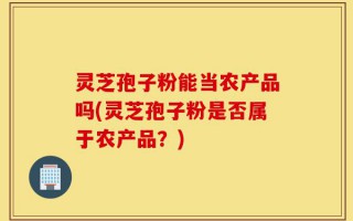 灵芝孢子粉能当农产品吗(灵芝孢子粉是否属于农产品？)