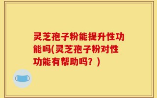 灵芝孢子粉能提升性功能吗(灵芝孢子粉对性功能有帮助吗？)