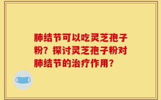 肺结节可以吃灵芝孢子粉？探讨灵芝孢子粉对肺结节的治疗作用？