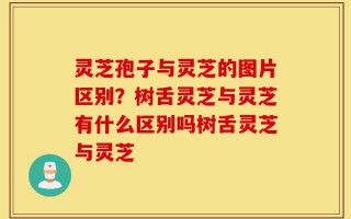 灵芝孢子与灵芝的图片区别？树舌灵芝与灵芝有什么区别吗树舌灵芝与灵芝