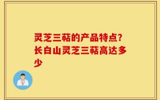 灵芝三萜的产品特点？长白山灵芝三萜高达多少