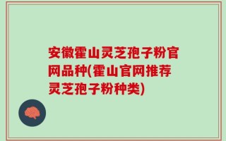 安徽霍山灵芝孢子粉官网品种(霍山官网推荐灵芝孢子粉种类)