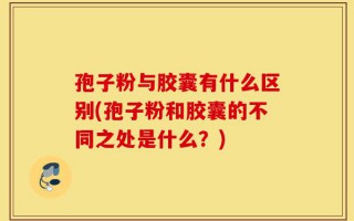 孢子粉与胶囊有什么区别(孢子粉和胶囊的不同之处是什么？)