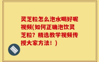 灵芝粒怎么泡水喝好呢视频(如何正确泡饮灵芝粒？精选教学视频传授大家方法！)