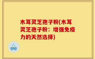 木耳灵芝孢子粉(木耳灵芝孢子粉：增强免疫力的天然选择)