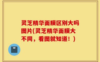 灵芝精华面膜区别大吗图片(灵芝精华面膜大不同，看图就知道！)