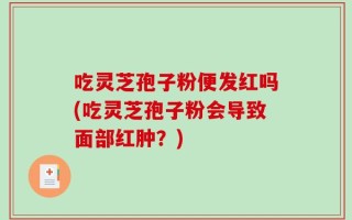 吃灵芝孢子粉便发红吗(吃灵芝孢子粉会导致面部红肿？)