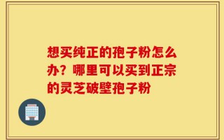 想买纯正的孢子粉怎么办？哪里可以买到正宗的灵芝破壁孢子粉