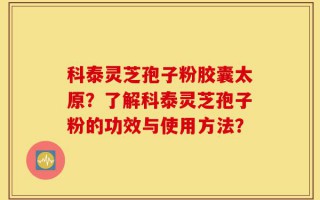 科泰灵芝孢子粉胶囊太原？了解科泰灵芝孢子粉的功效与使用方法？