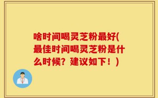 啥时间喝灵芝粉最好(最佳时间喝灵芝粉是什么时候？建议如下！)