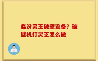 临汾灵芝破壁设备？破壁机打灵芝怎么做