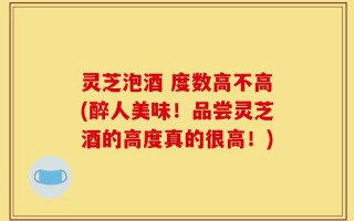 灵芝泡酒 度数高不高(醉人美味！品尝灵芝酒的高度真的很高！)