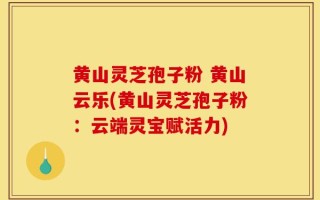 黄山灵芝孢子粉 黄山云乐(黄山灵芝孢子粉：云端灵宝赋活力)