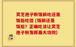灵芝孢子粉饭前吃还是饭后吃佳 (饭前还是饭后？正确吃法让灵芝孢子粉发挥最大功效)