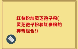 红参粉加灵芝孢子粉(灵芝孢子粉和红参粉的神奇组合!)