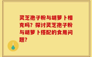 灵芝孢子粉与胡萝卜相克吗？探讨灵芝孢子粉与胡萝卜搭配的食用问题？