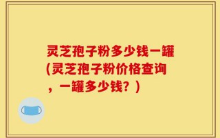 灵芝孢子粉多少钱一罐(灵芝孢子粉价格查询，一罐多少钱？)