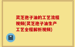 灵芝孢子油的工艺流程视频(灵芝孢子油生产工艺全程解析视频)