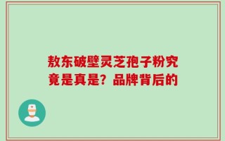 敖东破壁灵芝孢子粉究竟是真是？品牌背后的